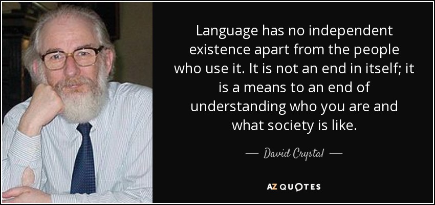 Language has no independent existence apart from the people who use it. It is not an end in itself; it is a means to an end of understanding who you are and what society is like. - David Crystal