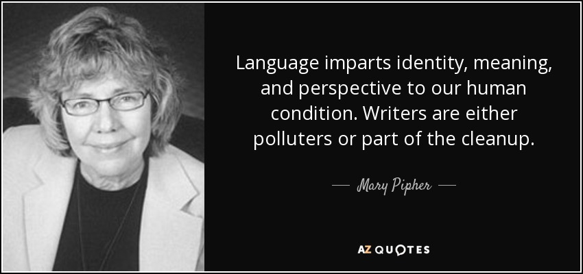 Language imparts identity, meaning, and perspective to our human condition. Writers are either polluters or part of the cleanup. - Mary Pipher