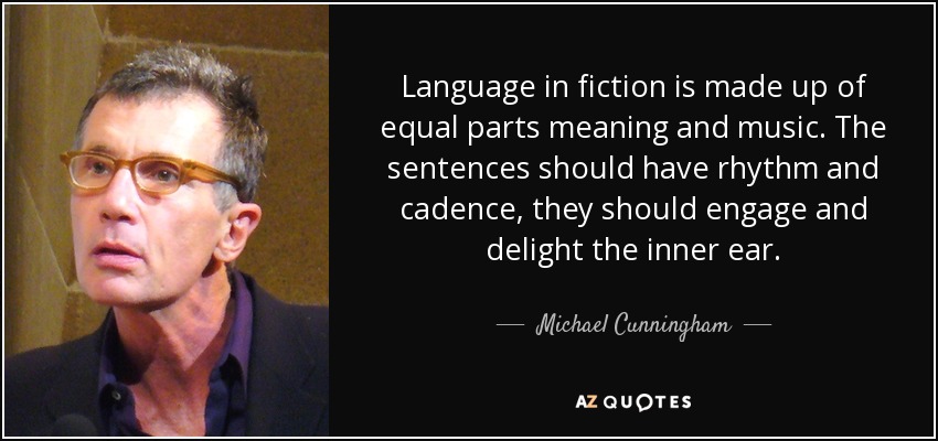 Language in fiction is made up of equal parts meaning and music. The sentences should have rhythm and cadence, they should engage and delight the inner ear. - Michael Cunningham