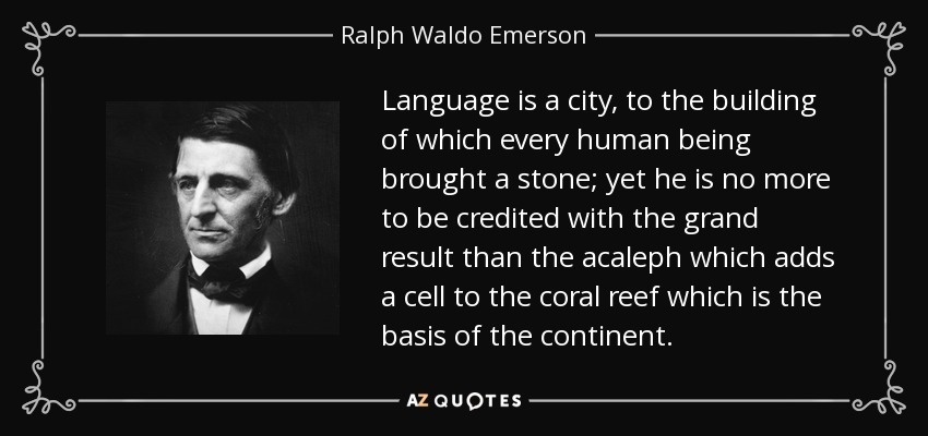 Language is a city, to the building of which every human being brought a stone; yet he is no more to be credited with the grand result than the acaleph which adds a cell to the coral reef which is the basis of the continent. - Ralph Waldo Emerson