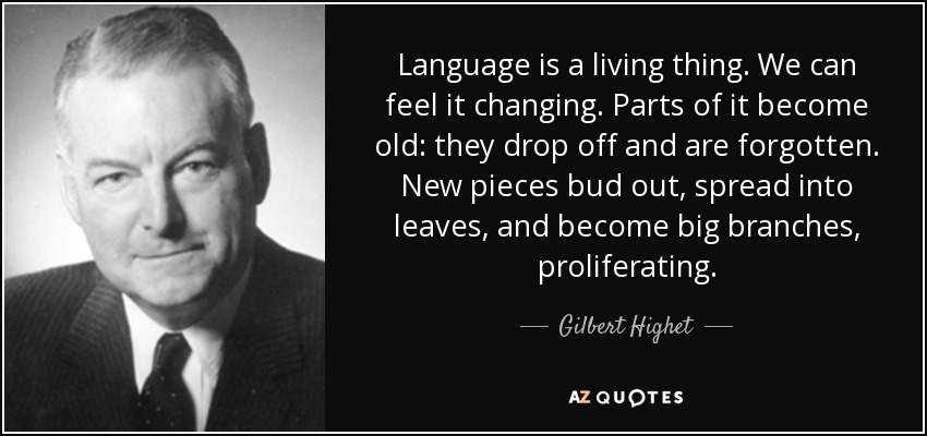 Language is a living thing. We can feel it changing. Parts of it become old: they drop off and are forgotten. New pieces bud out, spread into leaves, and become big branches, proliferating. - Gilbert Highet