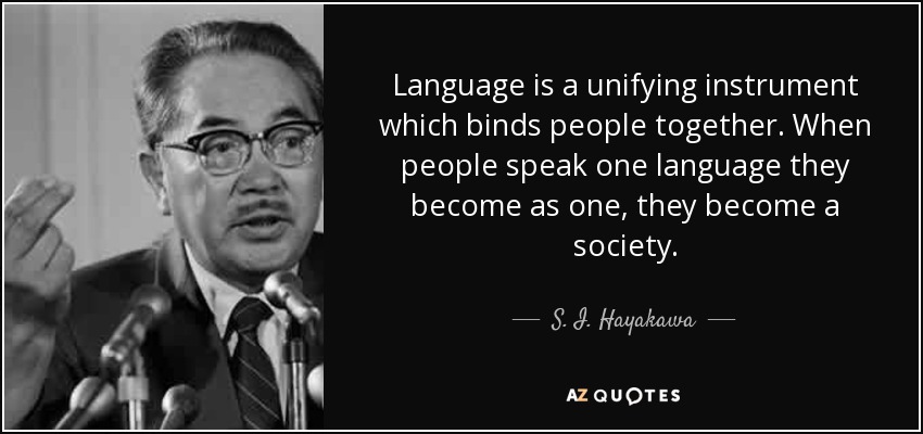 Language is a unifying instrument which binds people together. When people speak one language they become as one, they become a society. - S. I. Hayakawa