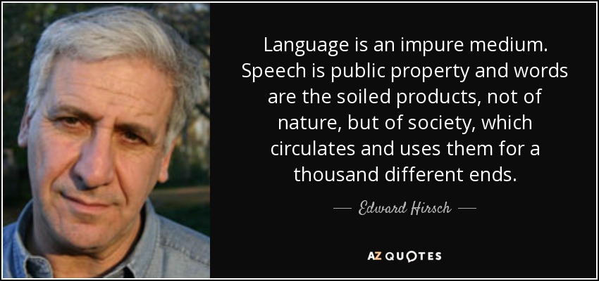Language is an impure medium. Speech is public property and words are the soiled products, not of nature, but of society, which circulates and uses them for a thousand different ends. - Edward Hirsch