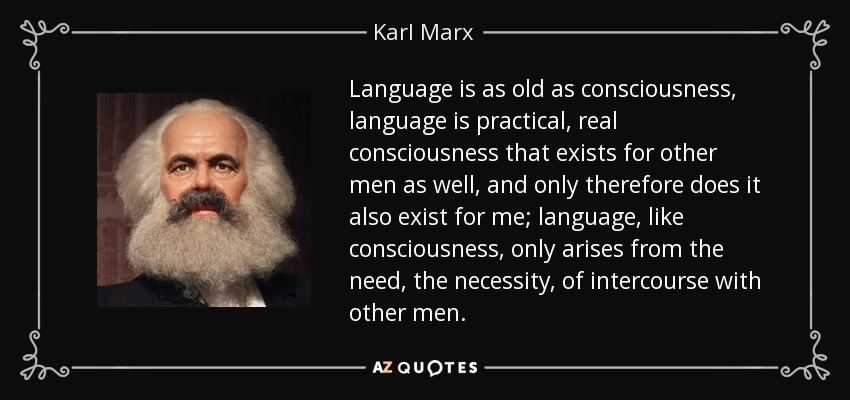 Language is as old as consciousness, language is practical, real consciousness that exists for other men as well, and only therefore does it also exist for me; language, like consciousness, only arises from the need, the necessity, of intercourse with other men. - Karl Marx