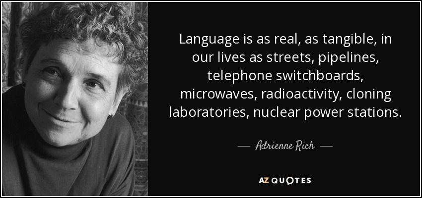 Language is as real, as tangible, in our lives as streets, pipelines, telephone switchboards, microwaves, radioactivity, cloning laboratories, nuclear power stations. - Adrienne Rich