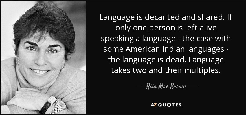Language is decanted and shared. If only one person is left alive speaking a language - the case with some American Indian languages - the language is dead. Language takes two and their multiples. - Rita Mae Brown