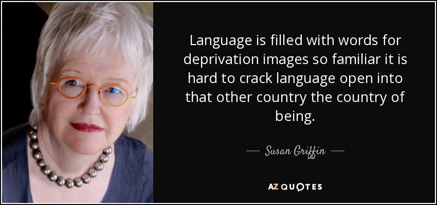 Language is filled with words for deprivation images so familiar it is hard to crack language open into that other country the country of being. - Susan Griffin