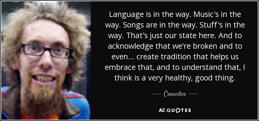 Language is in the way. Music's in the way. Songs are in the way. Stuff's in the way. That's just our state here. And to acknowledge that we're broken and to even ... create tradition that helps us embrace that, and to understand that, I think is a very healthy, good thing. - Crowder