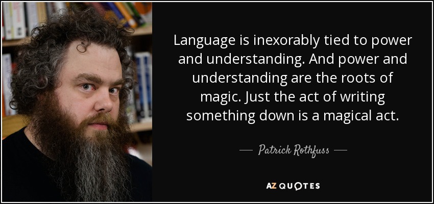 Language is inexorably tied to power and understanding. And power and understanding are the roots of magic. Just the act of writing something down is a magical act. - Patrick Rothfuss