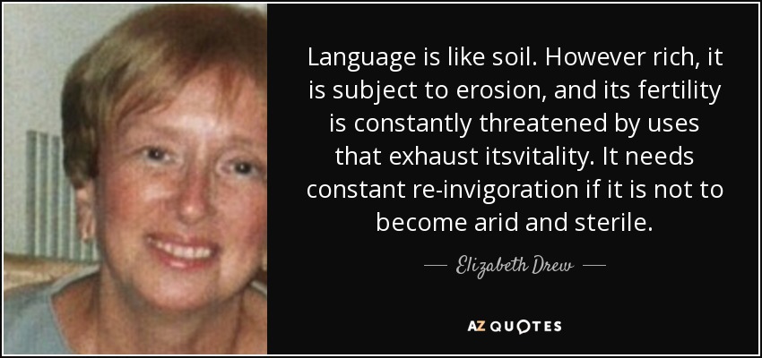 Language is like soil. However rich, it is subject to erosion, and its fertility is constantly threatened by uses that exhaust itsvitality. It needs constant re-invigoration if it is not to become arid and sterile. - Elizabeth Drew