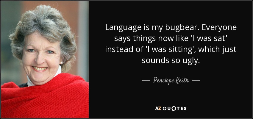 Language is my bugbear. Everyone says things now like 'I was sat' instead of 'I was sitting', which just sounds so ugly. - Penelope Keith
