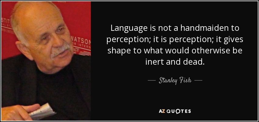 Language is not a handmaiden to perception; it is perception; it gives shape to what would otherwise be inert and dead. - Stanley Fish