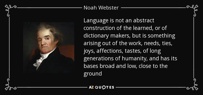 Language is not an abstract construction of the learned, or of dictionary makers, but is something arising out of the work, needs, ties, joys, affections, tastes, of long generations of humanity, and has its bases broad and low, close to the ground - Noah Webster