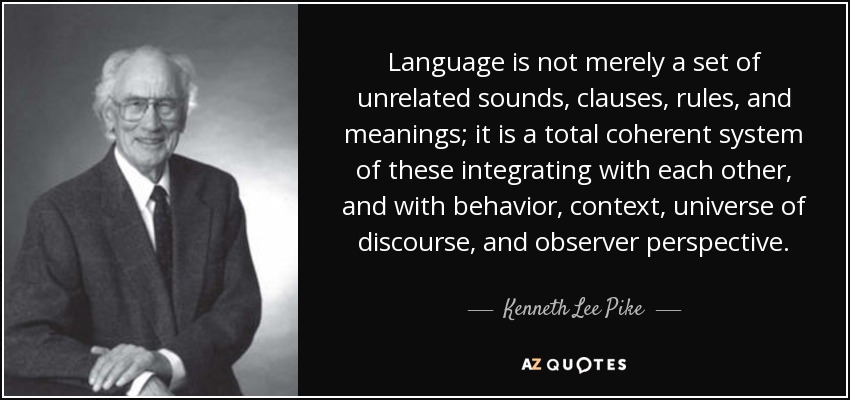 Language is not merely a set of unrelated sounds, clauses, rules, and meanings; it is a total coherent system of these integrating with each other, and with behavior, context, universe of discourse, and observer perspective. - Kenneth Lee Pike