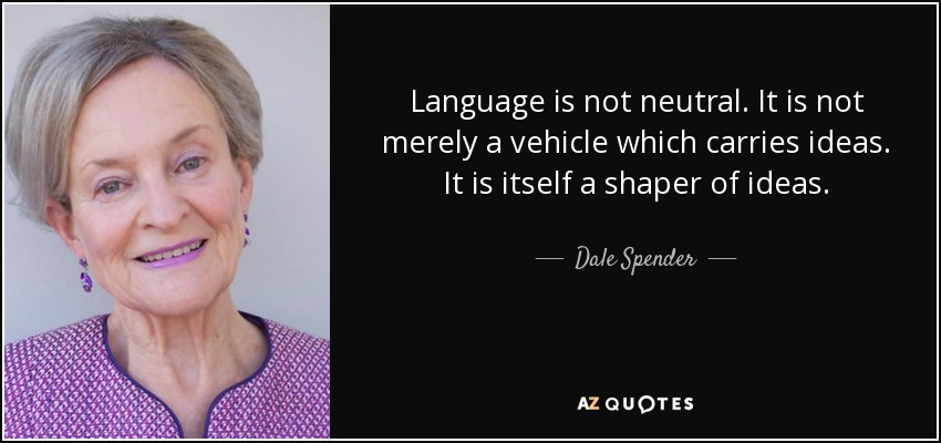 Language is not neutral. It is not merely a vehicle which carries ideas. It is itself a shaper of ideas. - Dale Spender