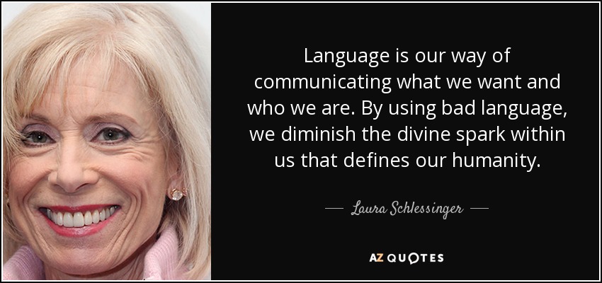 Language is our way of communicating what we want and who we are. By using bad language, we diminish the divine spark within us that defines our humanity. - Laura Schlessinger