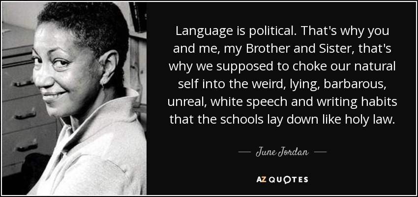 Language is political. That's why you and me, my Brother and Sister, that's why we supposed to choke our natural self into the weird, lying, barbarous, unreal, white speech and writing habits that the schools lay down like holy law. - June Jordan