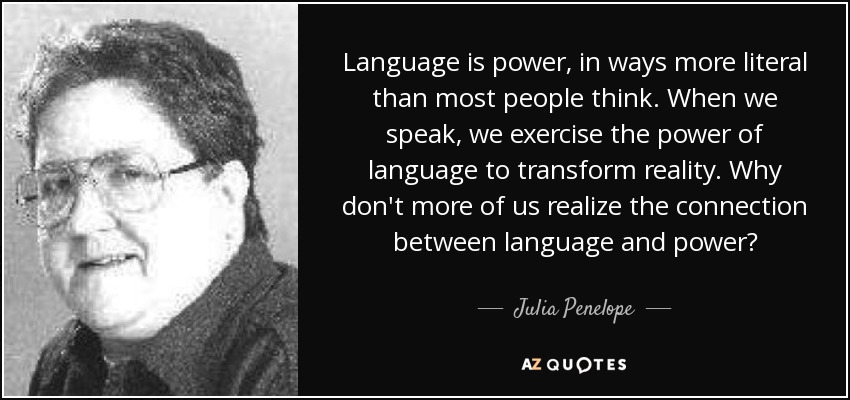 Language is power, in ways more literal than most people think. When we speak, we exercise the power of language to transform reality. Why don't more of us realize the connection between language and power? - Julia Penelope