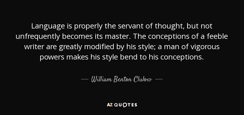 Language is properly the servant of thought, but not unfrequently becomes its master. The conceptions of a feeble writer are greatly modified by his style; a man of vigorous powers makes his style bend to his conceptions. - William Benton Clulow