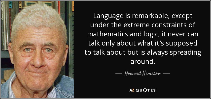 Language is remarkable, except under the extreme constraints of mathematics and logic, it never can talk only about what it's supposed to talk about but is always spreading around. - Howard Nemerov