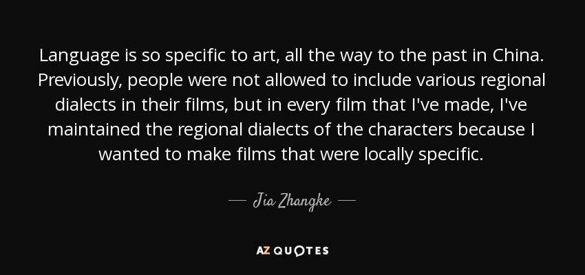 Language is so specific to art, all the way to the past in China. Previously, people were not allowed to include various regional dialects in their films, but in every film that I've made, I've maintained the regional dialects of the characters because I wanted to make films that were locally specific. - Jia Zhangke