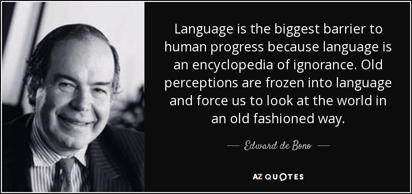 Language is the biggest barrier to human progress because language is an encyclopedia of ignorance. Old perceptions are frozen into language and force us to look at the world in an old fashioned way. - Edward de Bono