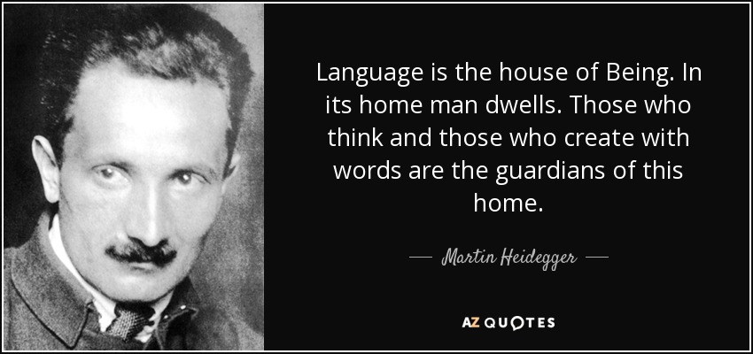 Language is the house of Being. In its home man dwells. Those who think and those who create with words are the guardians of this home. - Martin Heidegger