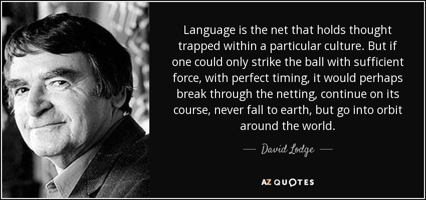 Language is the net that holds thought trapped within a particular culture. But if one could only strike the ball with sufficient force, with perfect timing, it would perhaps break through the netting, continue on its course, never fall to earth, but go into orbit around the world. - David Lodge