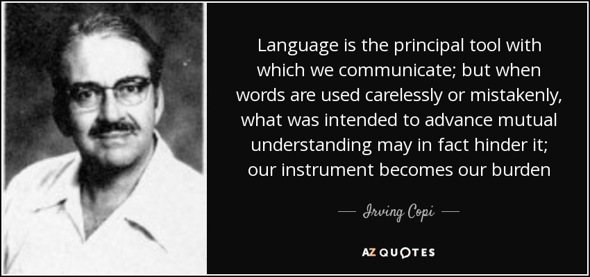 Language is the principal tool with which we communicate; but when words are used carelessly or mistakenly, what was intended to advance mutual understanding may in fact hinder it; our instrument becomes our burden - Irving Copi