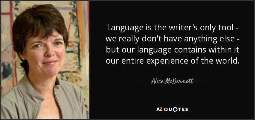 Language is the writer's only tool - we really don't have anything else - but our language contains within it our entire experience of the world. - Alice McDermott