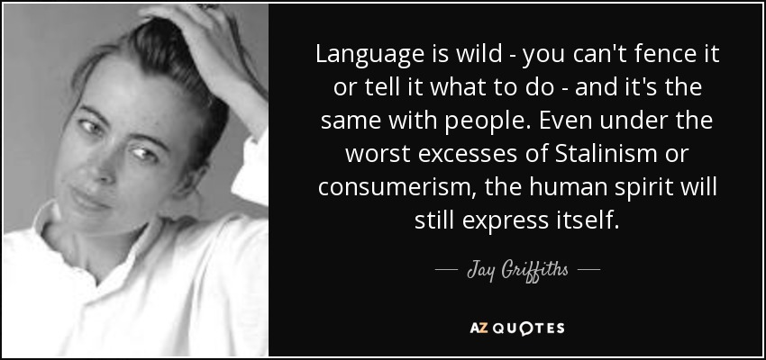 Language is wild - you can't fence it or tell it what to do - and it's the same with people. Even under the worst excesses of Stalinism or consumerism, the human spirit will still express itself. - Jay Griffiths