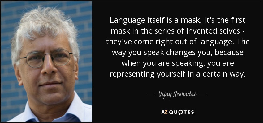 Language itself is a mask. It's the first mask in the series of invented selves - they've come right out of language. The way you speak changes you, because when you are speaking, you are representing yourself in a certain way. - Vijay Seshadri