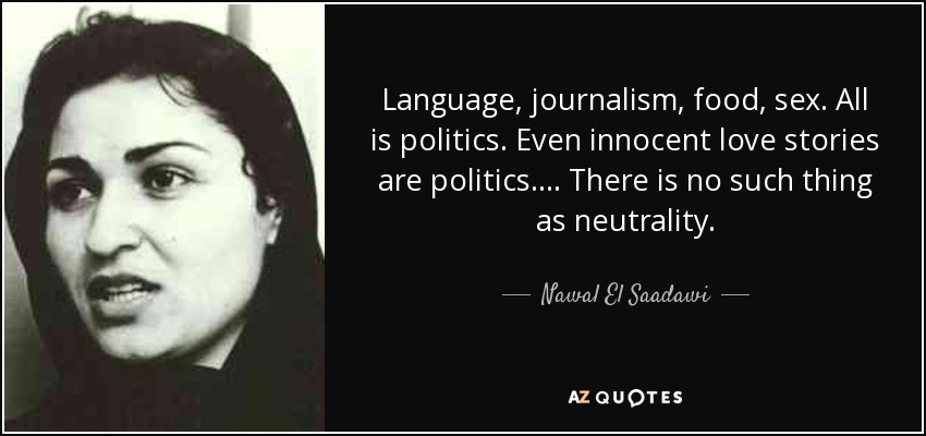 Language, journalism, food, sex. All is politics. Even innocent love stories are politics. ... There is no such thing as neutrality. - Nawal El Saadawi