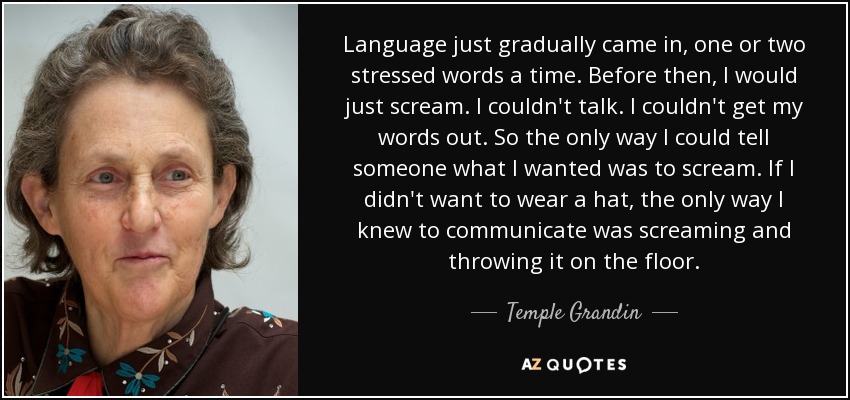 Language just gradually came in, one or two stressed words a time. Before then, I would just scream. I couldn't talk. I couldn't get my words out. So the only way I could tell someone what I wanted was to scream. If I didn't want to wear a hat, the only way I knew to communicate was screaming and throwing it on the floor. - Temple Grandin