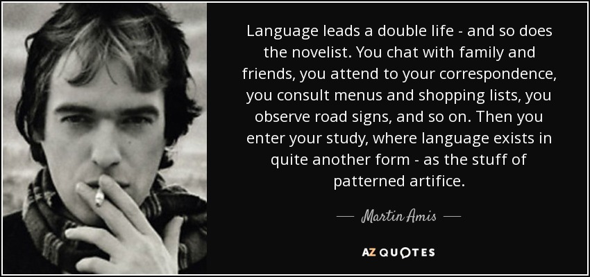 Language leads a double life - and so does the novelist. You chat with family and friends, you attend to your correspondence, you consult menus and shopping lists, you observe road signs, and so on. Then you enter your study, where language exists in quite another form - as the stuff of patterned artifice. - Martin Amis