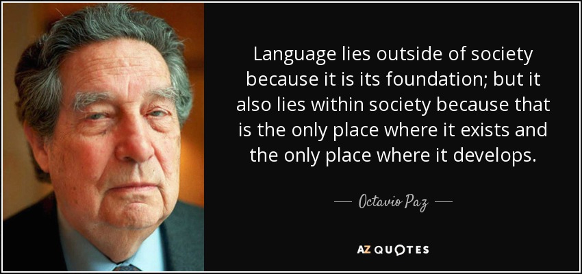 Language lies outside of society because it is its foundation; but it also lies within society because that is the only place where it exists and the only place where it develops. - Octavio Paz