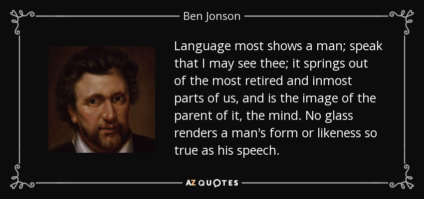 Language most shows a man; speak that I may see thee; it springs out of the most retired and inmost parts of us, and is the image of the parent of it, the mind. No glass renders a man's form or likeness so true as his speech. - Ben Jonson