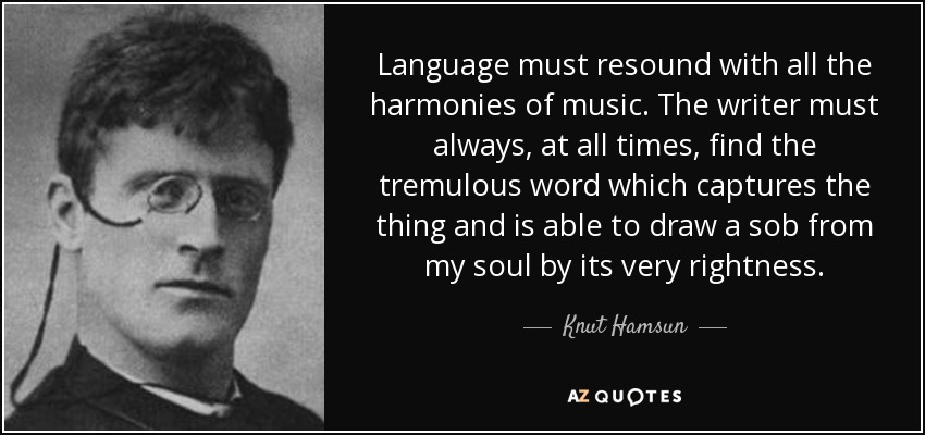 Language must resound with all the harmonies of music. The writer must always, at all times, find the tremulous word which captures the thing and is able to draw a sob from my soul by its very rightness. - Knut Hamsun