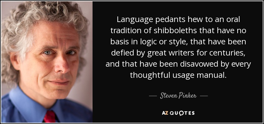 Language pedants hew to an oral tradition of shibboleths that have no basis in logic or style, that have been defied by great writers for centuries, and that have been disavowed by every thoughtful usage manual. - Steven Pinker