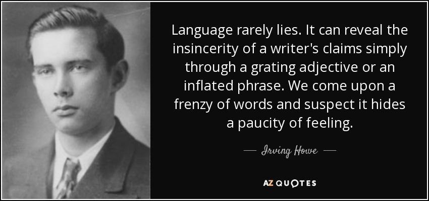 Language rarely lies. It can reveal the insincerity of a writer's claims simply through a grating adjective or an inflated phrase. We come upon a frenzy of words and suspect it hides a paucity of feeling. - Irving Howe