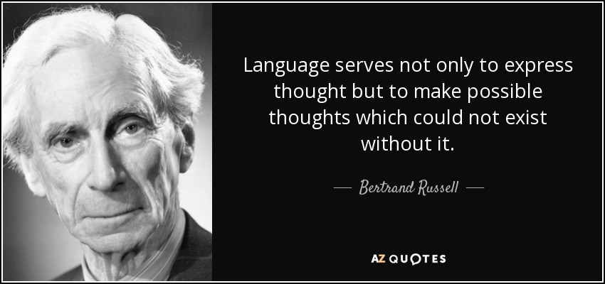 Language serves not only to express thought but to make possible thoughts which could not exist without it. - Bertrand Russell