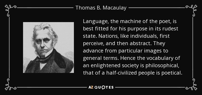 Language, the machine of the poet, is best fitted for his purpose in its rudest state. Nations, like individuals, first perceive, and then abstract. They advance from particular images to general terms. Hence the vocabulary of an enlightened society is philosophical, that of a half-civilized people is poetical. - Thomas B. Macaulay