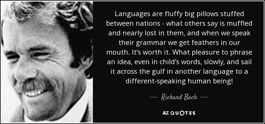 Languages are fluffy big pillows stuffed between nations - what others say is muffled and nearly lost in them, and when we speak their grammar we get feathers in our mouth. It's worth it. What pleasure to phrase an idea, even in child's words, slowly, and sail it across the gulf in another language to a different-speaking human being! - Richard Bach