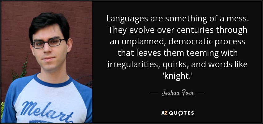 Languages are something of a mess. They evolve over centuries through an unplanned, democratic process that leaves them teeming with irregularities, quirks, and words like 'knight.' - Joshua Foer