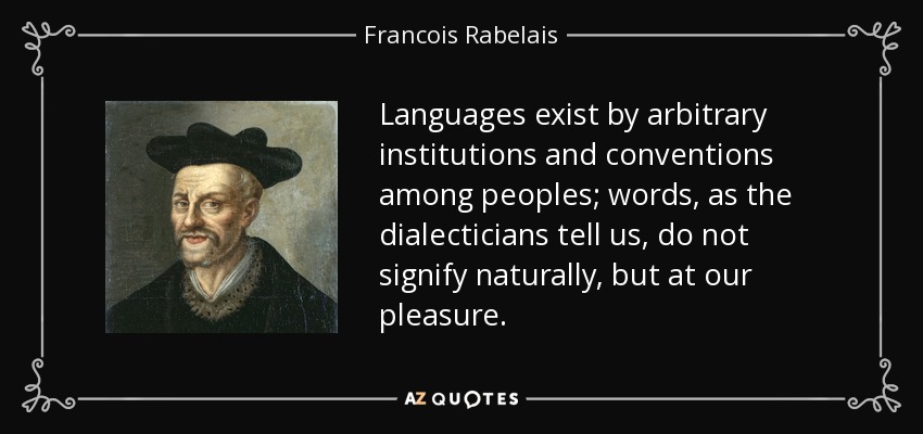 Languages exist by arbitrary institutions and conventions among peoples; words, as the dialecticians tell us, do not signify naturally, but at our pleasure. - Francois Rabelais