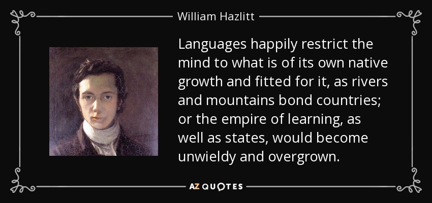 Languages happily restrict the mind to what is of its own native growth and fitted for it, as rivers and mountains bond countries; or the empire of learning, as well as states, would become unwieldy and overgrown. - William Hazlitt