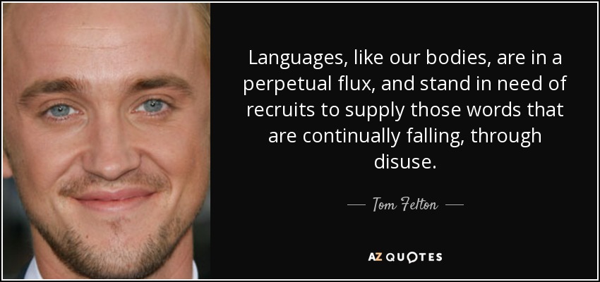 Languages, like our bodies, are in a perpetual flux, and stand in need of recruits to supply those words that are continually falling, through disuse. - Tom Felton