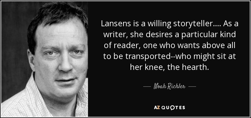 Lansens is a willing storyteller.... As a writer, she desires a particular kind of reader, one who wants above all to be transported--who might sit at her knee, the hearth. - Noah Richler