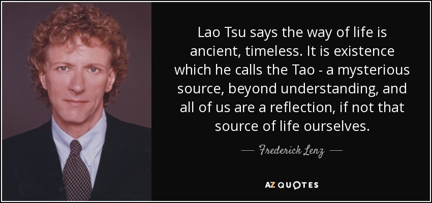 Lao Tsu says the way of life is ancient, timeless. It is existence which he calls the Tao - a mysterious source, beyond understanding, and all of us are a reflection, if not that source of life ourselves. - Frederick Lenz