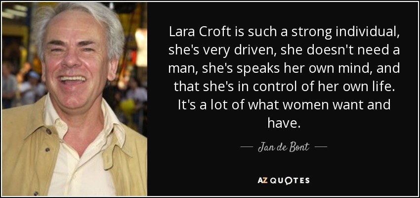 Lara Croft is such a strong individual, she's very driven, she doesn't need a man, she's speaks her own mind, and that she's in control of her own life. It's a lot of what women want and have. - Jan de Bont